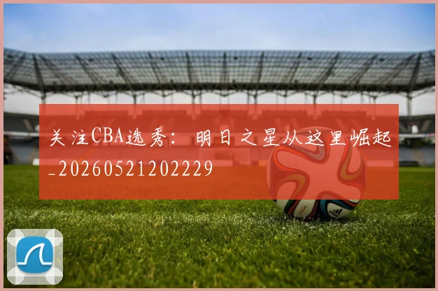 关注CBA选秀：明日之星从这里崛起_20260521202229