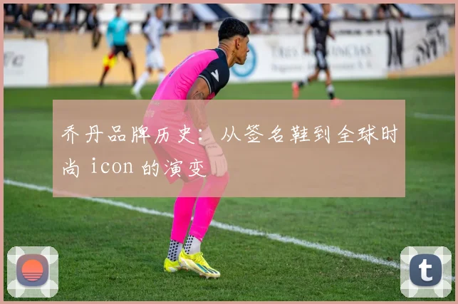 乔丹品牌历史：从签名鞋到全球时尚 icon 的演变