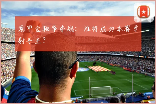 意甲金靴争夺战：谁将成为本赛季射手王？