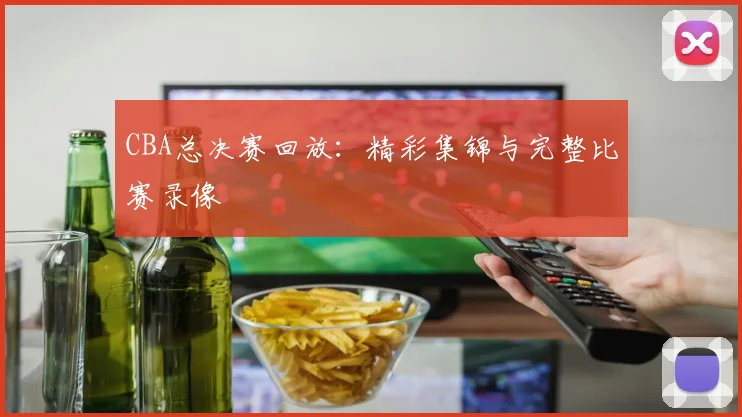 CBA总决赛回放：精彩集锦与完整比赛录像