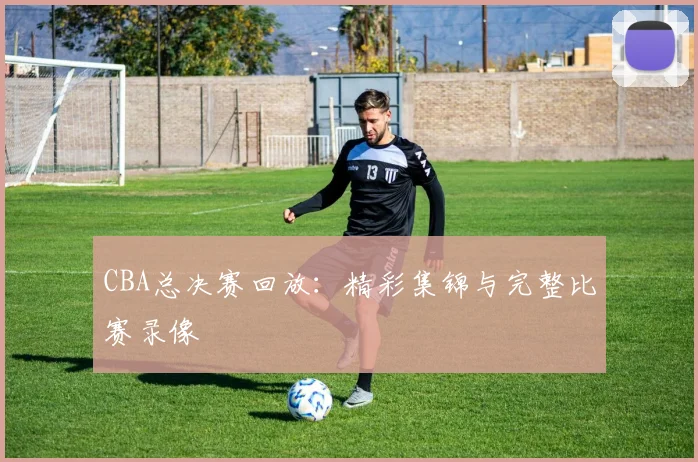 CBA总决赛回放:精彩集锦与完整比赛录像