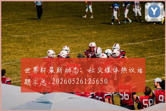 世界杯最新动态：社交媒体热议话题汇总_20260526125650