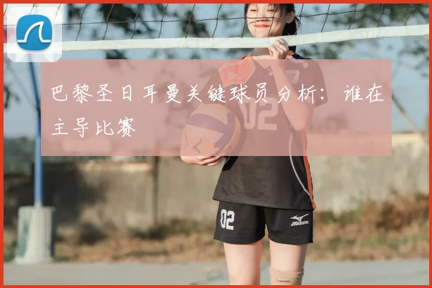 巴黎圣日耳曼关键球员分析:谁在主导比赛