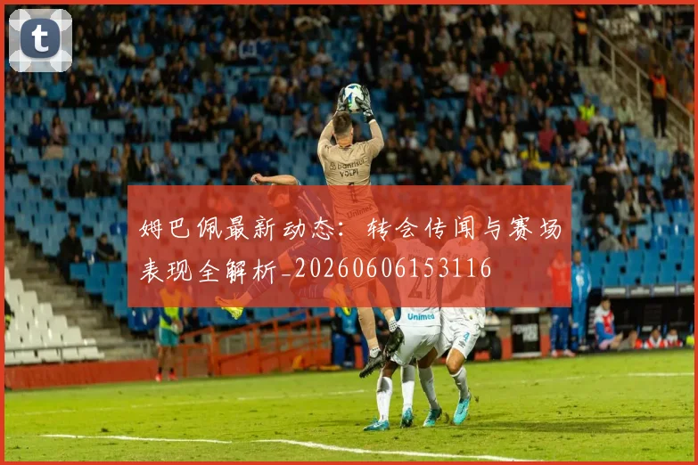 姆巴佩最新动态:转会传闻与赛场表现全解析_20260606153116