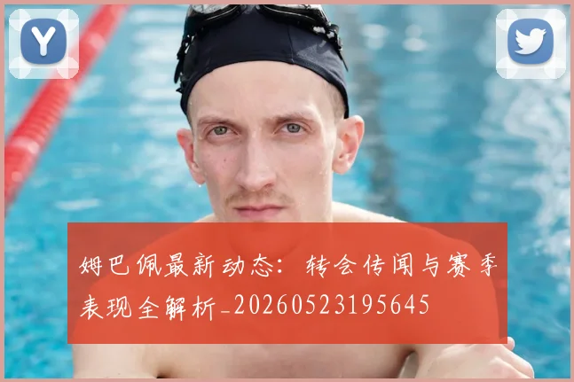 姆巴佩最新动态：转会传闻与赛季表现全解析_20260523195645
