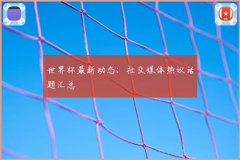 世界杯最新动态：社交媒体热议话题汇总