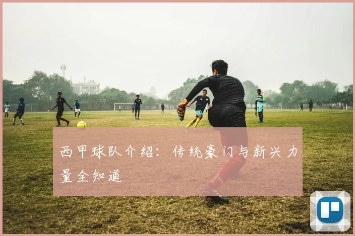 西甲球队介绍：传统豪门与新兴力量全知道