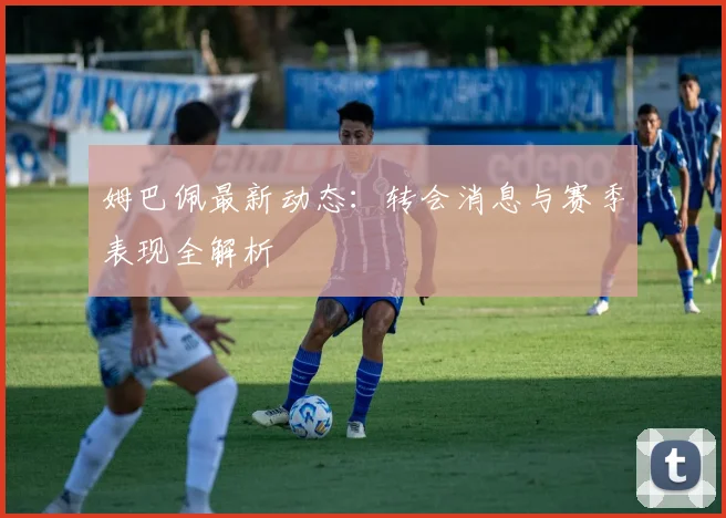姆巴佩最新动态：转会消息与赛季表现全解析