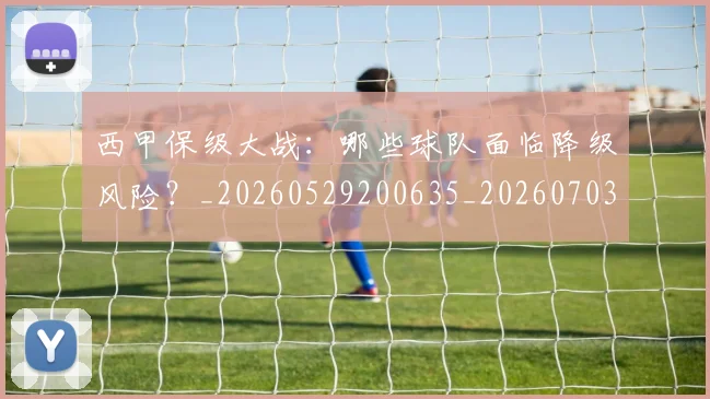 西甲保级大战：哪些球队面临降级风险？_20260529200635_20260703181839