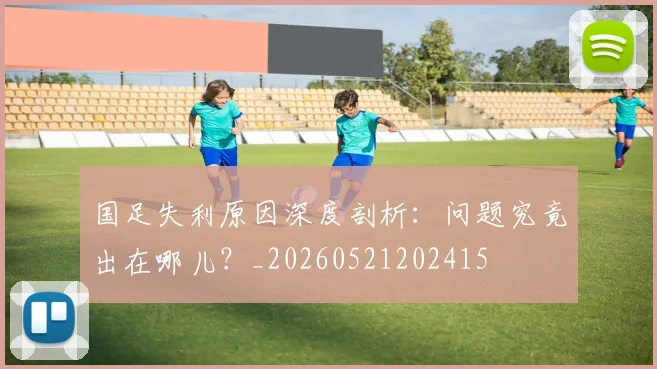 国足失利原因深度剖析:问题究竟出在哪儿?_20260521202415
