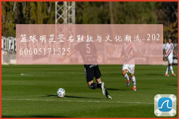篮球明星签名鞋款与文化潮流_20260605171325
