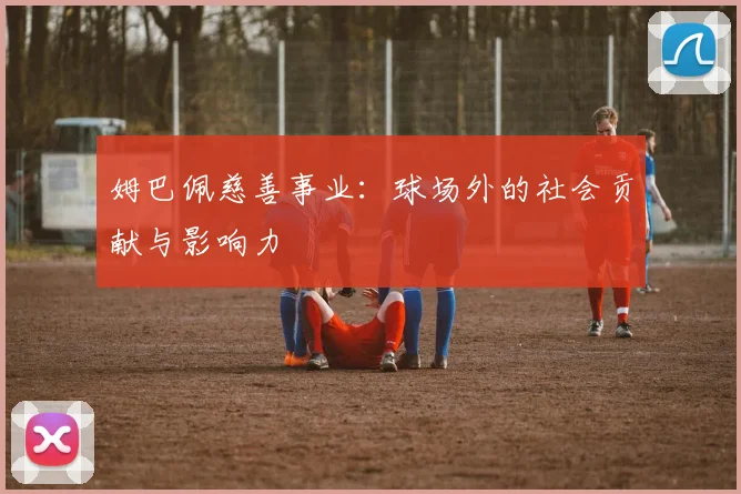 姆巴佩慈善事业：球场外的社会贡献与影响力