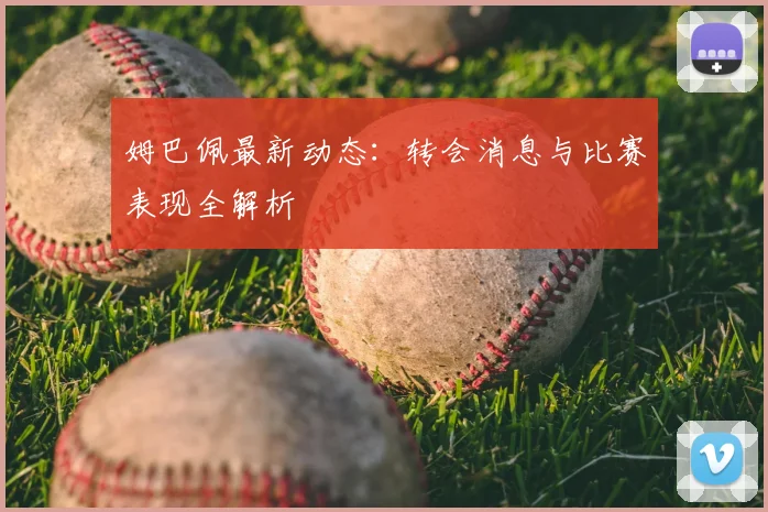 姆巴佩最新动态:转会消息与比赛表现全解析
